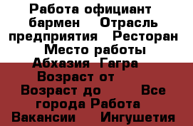 Работа официант, бармен  › Отрасль предприятия ­ Ресторан  › Место работы ­ Абхазия. Гагра  › Возраст от ­ 18 › Возраст до ­ 35 - Все города Работа » Вакансии   . Ингушетия респ.